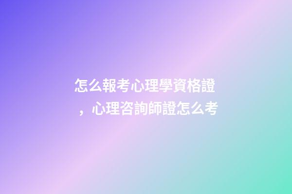 怎么報考心理學資格證，心理咨詢師證怎么考-第1張-觀點-玄機派